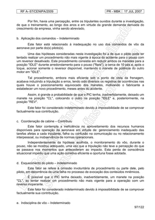 RF A- 67/CENIPA/2009 PR - MBK 17 JUL 2007
97/122
Por fim, havia uma percepção, entre os tripulantes ouvidos durante a investigação,
de que o treinamento, ao longo dos anos e em virtude da grande demanda derivada do
crescimento da empresa, vinha sendo abreviado.
b. Aplicação dos comandos – Indeterminado
Este fator está relacionado à inadequação no uso dos comandos de vôo da
aeronave por parte do(s) piloto(s).
Uma das hipóteses consideradas nesta investigação foi a de que o piloto pode ter
tentado realizar um procedimento não mais vigente à época do acidente para o pouso com
um reversor desativado. Este procedimento consistia em reduzir ambos os manetes para a
posição "IDLE" durante arredondamento para o pouso ("flare"), a cerca de 10 pés e, após o
toque, acionar somente o reversor disponível, mantendo o manete de potência do outro
motor em "IDLE".
Tal procedimento, embora mais eficiente sob o ponto de vista da frenagem,
acabava induzindo a tripulação a erros, tendo sido diversos os registros de ocorrências nas
quais houve o posicionamento equivocado dos manetes, motivando o fabricante a
estabelecer um novo procedimento, meses antes do acidente.
Assim, é grande a probabilidade de que o PIC tenha, inadvertidamente, deixado um
manete na posição "CL", colocando o outro na posição "IDLE" e, posteriormente, na
posição "REV".
Este fator foi considerado indeterminado devido à impossibilidade de se comprovar
factualmente sua contribuição.
c. Coordenação de cabine – Contribuiu
Este fator contempla a ineficiência no aproveitamento dos recursos humanos
disponíveis para operação da aeronave em virtude de: gerenciamento inadequado das
tarefas afetas a cada tripulante, falha ou confusão na comunicação ou no relacionamento
interpessoal, ou inobservância de normas operacionais.
Independentemente da hipótese acolhida, o monitoramento do vôo, durante o
pouso, não se mostrou adequado, uma vez que a tripulação não teve a percepção do que
se passava nos momentos que antecederam ao impacto. Esta perda de consciência
situacional impediu que uma ação corretiva eficiente e oportuna fosse adotada.
d. Esquecimento do piloto – Indeterminado
Este fator se refere à omissão involuntária de procedimento ou parte dele, pelo
piloto, em decorrência de uma falha no processo de evocação dos conteúdos mnêmicos.
É possível que o PIC tenha deixado, inadvertidamente, um manete na posição
"CL", ao tentar realizar um procedimento não mais vigente para a operação com um
reverso inoperante.
Este fator foi considerado indeterminado devido à impossibilidade de se comprovar
factualmente sua contribuição.
e. Indisciplina de vôo – Indeterminado
 