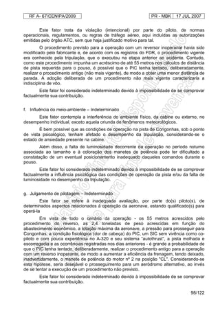 RF A- 67/CENIPA/2009 PR - MBK 17 JUL 2007
98/122
Este fator trata da violação (intencional) por parte do piloto, de normas
operacionais, regulamentos, ou regras de tráfego aéreo, aqui incluídas as autorizações
emitidas pelo órgão ATC, sem que haja justificado motivo para tal.
O procedimento previsto para a operação com um reversor inoperante havia sido
modificado pelo fabricante e, de acordo com os registros do FDR, o procedimento vigente
era conhecido pela tripulação, que o executou na etapa anterior ao acidente. Contudo,
como este procedimento impunha um acréscimo de até 55 metros nos cálculos de distância
de pista requerida para o pouso, é possível que o PIC tenha tentado, deliberadamente,
realizar o procedimento antigo (não mais vigente), de modo a obter uma menor distância de
parada. A adoção deliberada de um procedimento não mais vigente caracterizaria a
indisciplina de vôo.
Este fator foi considerado indeterminado devido à impossibilidade de se comprovar
factualmente sua contribuição.
f. Influência do meio-ambiente – Indeterminado
Este fator contempla a interferência do ambiente físico, da cabine ou externo, no
desempenho individual, exceto aquela oriunda de fenômenos meteorológicos.
É bem possível que as condições de operação na pista de Congonhas, sob o ponto
de vista psicológico, tenham afetado o desempenho da tripulação, considerando-se o
estado de ansiedade presente na cabine.
Além disso, a falta de luminosidade decorrente da operação no período noturno
associada ao tamanho e à coloração dos manetes de potência pode ter dificultado a
constatação de um eventual posicionamento inadequado daqueles comandos durante o
pouso.
Este fator foi considerado indeterminado devido à impossibilidade de se comprovar
factualmente a influência psicológica das condições de operação da pista e/ou da falta de
luminosidade no desempenho da tripulação.
g. Julgamento de pilotagem – Indeterminado
Este fator se refere à inadequada avaliação, por parte do(s) piloto(s), de
determinados aspectos relacionados à operação da aeronave, estando qualificado(s) para
operá-la
Em vista de todo o cenário da operação - os 55 metros acrescidos pelo
procedimento do reverso, as 2,4 toneladas de peso acrescidas em função do
abastecimento econômico, a lotação máxima da aeronave, a pressão para prosseguir para
Congonhas, a condição fisiológica (dor de cabeça) do PIC, um SIC sem vivência como co-
piloto e com pouca experiência no A-320 e seu sistema “autothrust”, a pista molhada e
escorregadia e as ocorrências registradas nos dias anteriores - é grande a probabilidade de
que o PIC tenha tentado, deliberadamente, realizar o procedimento antigo para a operação
com um reverso inoperante, de modo a aumentar a eficiência da frenagem, tendo deixado,
inadvertidamente, o manete de potência do motor nº 2 na posição "CL". Considerando-se
esta hipótese, seria desejável o prosseguimento para um aeródromo alternativo, ao invés
de se tentar a execução de um procedimento não previsto.
Este fator foi considerado indeterminado devido à impossibilidade de se comprovar
factualmente sua contribuição.
 