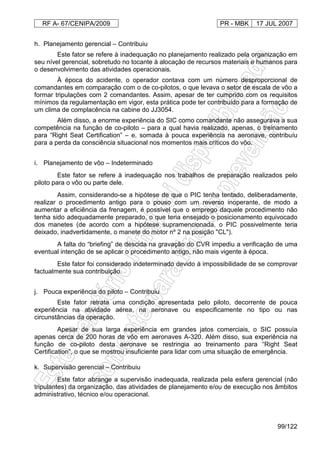 RF A- 67/CENIPA/2009 PR - MBK 17 JUL 2007
99/122
h. Planejamento gerencial – Contribuiu
Este fator se refere à inadequação no planejamento realizado pela organização em
seu nível gerencial, sobretudo no tocante à alocação de recursos materiais e humanos para
o desenvolvimento das atividades operacionais.
À época do acidente, o operador contava com um número desproporcional de
comandantes em comparação com o de co-pilotos, o que levava o setor de escala de vôo a
formar tripulações com 2 comandantes. Assim, apesar de ter cumprido com os requisitos
mínimos da regulamentação em vigor, esta prática pode ter contribuído para a formação de
um clima de complacência na cabine do JJ3054.
Além disso, a enorme experiência do SIC como comandante não assegurava a sua
competência na função de co-piloto – para a qual havia realizado, apenas, o treinamento
para “Right Seat Certification” – e, somada à pouca experiência na aeronave, contribuíu
para a perda da consciência situacional nos momentos mais críticos do vôo.
i. Planejamento de vôo – Indeterminado
Este fator se refere à inadequação nos trabalhos de preparação realizados pelo
piloto para o vôo ou parte dele.
Assim, considerando-se a hipótese de que o PIC tenha tentado, deliberadamente,
realizar o procedimento antigo para o pouso com um reverso inoperante, de modo a
aumentar a eficiência da frenagem, é possível que o emprego daquele procedimento não
tenha sido adequadamente preparado, o que teria ensejado o posicionamento equivocado
dos manetes (de acordo com a hipótese supramencionada, o PIC possivelmente teria
deixado, inadvertidamente, o manete do motor nº 2 na posição "CL").
A falta do “briefing” de descida na gravação do CVR impediu a verificação de uma
eventual intenção de se aplicar o procedimento antigo, não mais vigente à época.
Este fator foi considerado indeterminado devido à impossibilidade de se comprovar
factualmente sua contribuição.
j. Pouca experiência do piloto – Contribuiu
Este fator retrata uma condição apresentada pelo piloto, decorrente de pouca
experiência na atividade aérea, na aeronave ou especificamente no tipo ou nas
circunstâncias da operação.
Apesar de sua larga experiência em grandes jatos comerciais, o SIC possuía
apenas cerca de 200 horas de vôo em aeronaves A-320. Além disso, sua experiência na
função de co-piloto desta aeronave se restringia ao treinamento para “Right Seat
Certification”, o que se mostrou insuficiente para lidar com uma situação de emergência.
k. Supervisão gerencial – Contribuiu
Este fator abrange a supervisão inadequada, realizada pela esfera gerencial (não
tripulantes) da organização, das atividades de planejamento e/ou de execução nos âmbitos
administrativo, técnico e/ou operacional.
 
