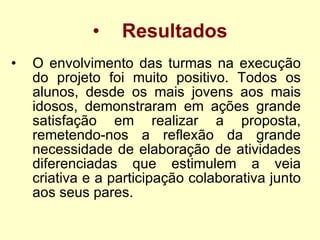 Resultados O envolvimento das turmas na execução do projeto foi muito positivo. Todos os alunos, desde os mais jovens aos mais idosos, demonstraram em ações grande satisfação em realizar a proposta, remetendo-nos a reflexão da grande necessidade de elaboração de atividades diferenciadas que estimulem a veia criativa e a participação colaborativa junto aos seus pares. 