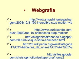 Webgrafia           http://www. smashingmagazine . com/2008/12/31/50-incredible-stop-motion-videos /             http://www. curiosando .com. br/01/2009/top -10- animacoes-stop-motion /             http:// bloganimazonando . blogspot . com/2009/02/o-que-seria-animacao . html             http://pt. wikipedia . org/wiki/Categoria :T%C3%A9cnicas_de_anima%C3%A7%C3%A3o             http:// sites . google . com/site/stopmotioniseitaperuna/home2 