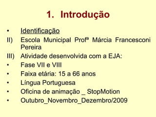 Introdução Identificação Escola Municipal Profª Márcia Francesconi Pereira Atividade desenvolvida com a EJA: Fase VII e VIII Faixa etária: 15 a 66 anos Língua Portuguesa Oficina de animação _ StopMotion Outubro_Novembro_Dezembro/2009 