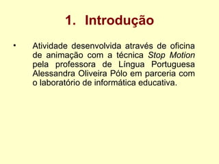 Introdução Atividade desenvolvida através de oficina de animação com a técnica  Stop Motion  pela professora de Língua Portuguesa Alessandra Oliveira Pólo em parceria com o laboratório de informática educativa. 