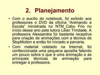 2. Planejamento Com o auxílio do notebook, foi exibido aos professores o DVD da oficina “Animando a Escola” ministrada no NTM_Cabo Frio no início desse ano pela tutora Lilian Trindade. A professora Alessandra foi bastante receptiva para criação de animações com a técnica de StopMotion e então foi iniciado a parceria. Com material coletado na Internet, foi confeccionada  uma pequena apostila falando um pouco sobre o que é uma animação e as principais técnicas de animação para entregar a professora. 