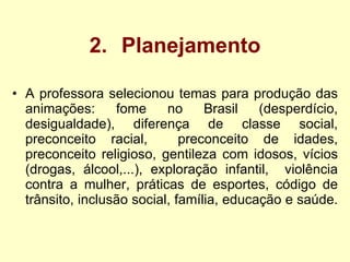 2. Planejamento A professora selecionou temas para produção das animações: fome no Brasil (desperdício, desigualdade), diferença de classe social, preconceito racial,  preconceito de idades, preconceito religioso, gentileza com idosos, vícios (drogas, álcool,...), exploração infantil,  violência contra a mulher, práticas de esportes, código de trânsito, inclusão social, família, educação e saúde.  