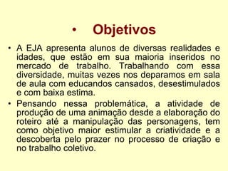 Objetivos A EJA apresenta alunos de diversas realidades e idades, que estão em sua maioria inseridos no mercado de trabalho. Trabalhando com essa diversidade, muitas vezes nos deparamos em sala de aula com educandos cansados, desestimulados e com baixa estima.  Pensando nessa problemática, a atividade de produção de uma animação desde a elaboração do roteiro até a manipulação das personagens, tem como objetivo maior estimular a criatividade e a descoberta pelo prazer no processo de criação e no trabalho coletivo. 