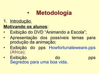 Metodologia Introdução  Motivando os alunos : Exibição do DVD “Animando a Escola”; Apresentação dos possíveis temas para produção da animação; Exibição do pps  Howfortunateweare . pps (África) ; Exibição do pps  Segredos para uma boa vida . 