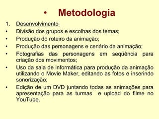 Metodologia Desenvolvimento  Divisão dos grupos e escolhas dos temas; Produção do roteiro da animação; Produção das personagens e cenário da animação; Fotografias das personagens em seqüência para criação dos movimentos;  Uso da sala de informática para produção da animação utilizando o Movie Maker, editando as fotos e inserindo sonorização; Edição de um DVD juntando todas as animações para apresentação para as turmas  e upload do filme no YouTube.   