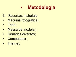 Metodologia 3.  Recursos materiais    Máquina fotográfica;  Tripé; Massa de modelar; Cenários diversos; Computador; Internet.   
