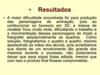 Resultados A maior dificuldade encontrada foi para produção das personagens da animação, pois ao confeccionar os bonecos em 3D, a massa de modelar ficou muito mole, dificultando o trabalho e a movimentação dessas personagens de modo a fotografar seqüencialmente os quadros.  Como solução, fotografamos o quadro a quadro, mesmo aparecendo as mãos dos alunos, pois acreditamos que diante de um envolvimento tão grande dos mesmos durante o processo, não poderíamos deixar que essa etapa fosse adiada, mesmo que com isso o produto final ficasse comprometido .  