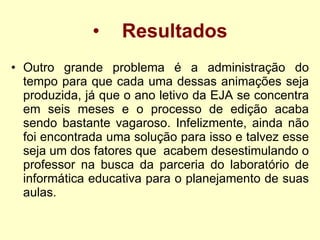 Resultados Outro grande problema é a administração do tempo para que cada uma dessas animações seja produzida, já que o ano letivo da EJA se concentra em seis meses e o processo de edição acaba sendo bastante vagaroso. Infelizmente, ainda não foi encontrada uma solução para isso e talvez esse seja um dos fatores que  acabem desestimulando o professor na busca da parceria do laboratório de informática educativa para o planejamento de suas aulas.  