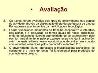 Avaliação Os alunos foram avaliados pelo grau de envolvimento nas etapas da atividade através da observação direta da professora de Língua Portuguesa e apontamentos da multiplicadora tecnológica; Foram vivenciados momentos de trabalho cooperativo e interativo dos alunos e a discussão de temas atuais na nossa sociedade, onde os educandos tiveram oportunidade de se expressarem pela escrita, verbalmente e pelo prazeroso exercício da imaginação, além de mais adiante terem oportunidade de entrar em contato com recursos oferecidos pelo computador e da Web 2.0;  O envolvimento aluno, professora e multiplicadora tecnológica foi constante e a troca de ideias foi fundamental para produção do conhecimento coletivo.   