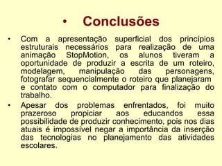Conclusões Com a apresentação superficial dos princípios estruturais necessários para realização de uma animação StopMotion, os alunos tiveram a oportunidade de produzir a escrita de um roteiro, modelagem, manipulação das personagens, fotografar sequencialmente o roteiro que planejaram  e contato com o computador para finalização do trabalho. Apesar dos problemas enfrentados, foi muito prazeroso propiciar aos educandos essa possibilidade de produzir conhecimento, pois nos dias atuais é impossível negar a importância da inserção das tecnologias no planejamento das atividades escolares.     