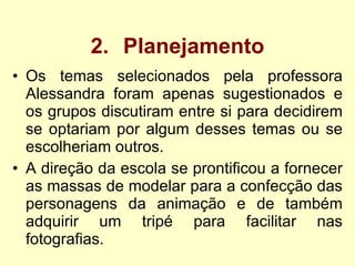 2. Planejamento Os temas selecionados pela professora Alessandra foram apenas sugestionados e os grupos discutiram entre si para decidirem se optariam por algum desses temas ou se escolheriam outros.  A direção da escola se prontificou a fornecer as massas de modelar para a confecção das personagens da animação e de também adquirir um tripé para facilitar nas fotografias.   