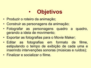 Objetivos Produzir o roteiro da animação; Construir as personagens da animação; Fotografar as personagens quadro a quadro, gerando a ideia de movimento; Exportar as fotografias para o Movie Maker; Editar as fotografias em formato de filme, estipulando o tempo de exibição de cada uma e inserindo intervenções sonoras (músicas e ruídos); Finalizar e socializar o filme. 