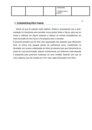 - Doutorado;

                                                   - Viagens para o
                                                   exterior;




                                                                                   13
 7. CONSIDERAÇÕES FINAIS

   Diante do que foi exposto neste relatório, finalizo-o expressando que a auto-
avaliação foi importante para perceber meus pontos fortes e fracos, para que eu
venha a melhorar em alguns aspectos e reforçar as minhas competências, ter
mais convicção do meu futuro e me preparar para o mercado.
É possível perceber que foi feito uma organização dos aspectos que influenciam
tanto na minha vida pessoal quanto da profissional como, investimento na
faculdade, em cursos e elaboração de rotina de estudos para que futuramente eu
possa ter uma boa formação, adquirir conhecimento, ser dinâmica e está disposta
e preparada para possíveis mudanças do ramo contábil, fazendo com que os
meus objetivos que são visados por mim, hoje, sejam alcançados com êxito.
 