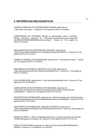 14
8. REFERÊNCIAS BIBLIOGRÁFICAS

CONSELHO REGIONAL DE CONTABILIDADE DA BAHIA, disponível em:
< http://www.crcba.org.br/ >. Acesso em 12 de agosto de 2012, às 19h20min.



COMPETÊNCIAS DO CONTADOR, Revista de administração, Editor Científico:
Nicolau Reinhard, disponível em <http://www.revistasusp.sibi.usp.br/scielo.php?
pid=S008021072009000400006&script=sci_arttext> . Acesso em 13 de agosto de
2012, às 11h32min.




REGULAMENTAÇÃO DA PROFISSÃO DE CONTADOR, disponível em:
<http://www.portaldecontabilidade.com.br/legislacao/resolucaocfc560.htm >. Acesso em 13 de
agosto de 2012, às 11h41min.


CONSELHO FEDERAL DE CONTABILIDADE, disponível em: < http://www.cfc.org.br/> . Acesso
em 13 de agosto de 2012, às 11h50min.



PRESIDÊNCIA DA REPÚBLICA, DECRETO LEI N° 9.295, disponível em
<http://www.planalto.gov.br/ccivil_03/decreto-lei/Del9295.htm>>. Acesso em: 13 de agosto de
2012, às 11h55min.



ELB CONTABILIDADE, disponível em: < http://www.elbcontabilidade.com/>. Acesso em 27 de
agosto de 2012, às 20h32min.


COMO MONTAR UM ESCRITÓRIO DE CONTABILIDADE, disponível em:
<http://www.novonegocio.com.br/ideias-de-negocios/como-montar-um-escritorio-de-
contabilidade/>>. Acesso em 27 de agosto de 2012, às 21h01min.


ESCRITÓRIO DE CONTABILIDADE, disponível em: <http://www.sebrae.com.br/uf/mato-grosso-
do-sul/acesse/artigos/escritorio-de-contabilidade/escritorio-de-contabilidade/>. Acesso em 27 de
agosto de 2012, às 21h15min.


ESCRITÓRIO DE CONTABILIDADE- ANÁLISE DE NEGÓCIO, disponível em:
<http://www.portaldecontabilidade.com.br/tematicas/escritorio.htm>. Acesso em 29 de agosto de
2012, às 18h55min.


UNOESC & CIÊNCIA – ACSA, Contabilidade gerencial: um estudo dos clientes do escritório
Contábil Menegazzo de Chapecó, SC. Acesso em 30 de agosto de 2012, às 11h11min.


MODELO DE RELATÓRIO, disponível em:<http://pt.scribd.com/doc/3383159/Modelo-de-
Relatorio>. Acesso em 11 de setembro, às 18h15min.
 