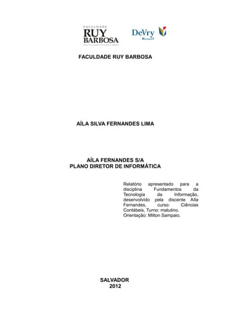 FACULDADE RUY BARBOSA




  AÍLA SILVA FERNANDES LIMA




     AÍLA FERNANDES S/A
PLANO DIRETOR DE INFORMÁTICA


                 Relatório apresentado para a
                 disciplina     Fundamentos         da
                 Tecnologia       da      Informação,
                 desenvolvido pela discente Aíla
                 Fernandes,       curso:      Ciências
                 Contábeis, Turno: matutino.
                 Orientação: Milton Sampaio.




         SALVADOR
            2012
 