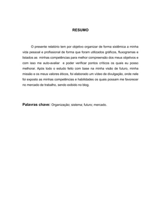 RESUMO



     O presente relatório tem por objetivo organizar de forma sistêmica a minha
vida pessoal e profissional de forma que foram utilizados gráficos, fluxogramas e
listados as minhas competências para melhor compreensão dos meus objetivos e
com isso me auto-avaliar e poder verificar pontos críticos os quais eu posso
melhorar. Após todo o estudo feito com base na minha visão de futuro, minha
missão e os meus valores éticos, foi elaborado um vídeo de divulgação, onde nele
foi exposto as minhas competências e habilidades os quais possam me favorecer
no mercado de trabalho, sendo exibido no blog.




Palavras chave: Organização; sistema; futuro; mercado.
 