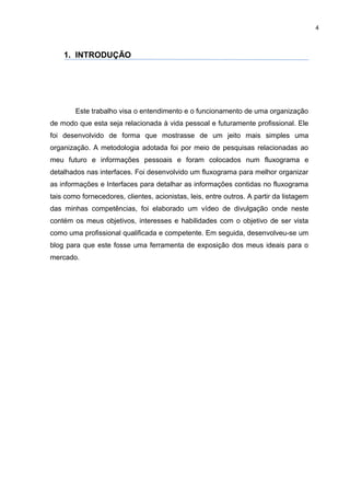 4



    1. INTRODUÇÃO




        Este trabalho visa o entendimento e o funcionamento de uma organização
de modo que esta seja relacionada à vida pessoal e futuramente profissional. Ele
foi desenvolvido de forma que mostrasse de um jeito mais simples uma
organização. A metodologia adotada foi por meio de pesquisas relacionadas ao
meu futuro e informações pessoais e foram colocados num fluxograma e
detalhados nas interfaces. Foi desenvolvido um fluxograma para melhor organizar
as informações e Interfaces para detalhar as informações contidas no fluxograma
tais como fornecedores, clientes, acionistas, leis, entre outros. A partir da listagem
das minhas competências, foi elaborado um vídeo de divulgação onde neste
contém os meus objetivos, interesses e habilidades com o objetivo de ser vista
como uma profissional qualificada e competente. Em seguida, desenvolveu-se um
blog para que este fosse uma ferramenta de exposição dos meus ideais para o
mercado.
 