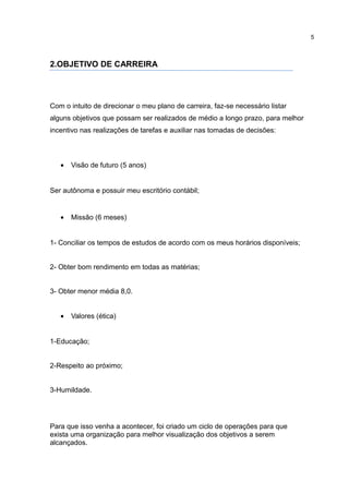 5



2.OBJETIVO DE CARREIRA




Com o intuito de direcionar o meu plano de carreira, faz-se necessário listar
alguns objetivos que possam ser realizados de médio a longo prazo, para melhor
incentivo nas realizações de tarefas e auxiliar nas tomadas de decisões:



   •   Visão de futuro (5 anos)


Ser autônoma e possuir meu escritório contábil;


   •   Missão (6 meses)


1- Conciliar os tempos de estudos de acordo com os meus horários disponíveis;


2- Obter bom rendimento em todas as matérias;


3- Obter menor média 8,0.


   •   Valores (ética)


1-Educação;


2-Respeito ao próximo;


3-Humildade.




Para que isso venha a acontecer, foi criado um ciclo de operações para que
exista uma organização para melhor visualização dos objetivos a serem
alcançados.
 