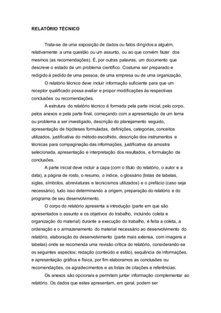 RELATÓRIO TÉCNICO 
Trata-se de uma exposição de dados ou fatos dirigidos a alguém, 
relativamente a uma questão ou um assunto, ou ao que convém fazer dos 
mesmos (as recomendações). É, por outras palavras, um documento que 
descreve o estado de um problema científico. Costuma ser preparado e 
redigido à pedido de uma pessoa, de uma empresa ou de uma organização. 
O relatório técnico deve incluir informação suficiente para que um 
receptor qualificado possa avaliar e propor modificações às respectivas 
conclusões ou recomendações. 
A estrutura do relatório técnico é formada pela parte inicial, pelo corpo, 
pelos anexos e pela parte final, começando com a apresentação de um tema 
ou problema a ser investigado, descrição do planejamento seguido, 
apresentação de hipóteses formuladas, definições, categorias, conceitos 
utilizados, justificativa do método escolhido, descrição dos instrumentos e 
técnicas para compaginação das informações, justificativa da amostra 
selecionada, apresentação e interpretação dos resultados, e formulação de 
conclusões. 
A parte inicial deve incluir a capa (com o título do relatório, o autor e a 
data), a página de rosto, o resumo, o índice, o glossário (listas de tabelas, 
siglas, símbolos, abreviaturas e tecnicismos utilizados) e o prefácio (caso seja 
necessário), tudo isso determinando a origem, preparação do relatório e do 
programa de seu desenvolvimento. 
O corpo do relatório apresenta a introdução (parte em que são 
apresentados o assunto e os objetivos do trabalho, incluindo coleta e 
organização do material) durante a execução do trabalho, é feita a coleta, a 
ordenação e o armazenamento do material necessário ao desenvolvimento do 
relatório, elaboração do desenvolvimento (parte mais extensa, com imagens e 
tabelas) onde se recomenda uma revisão crítica do relatório, considerando-se 
os seguintes aspectos; redação (conteúdo e estilo), sequência de informações, 
e apresentação gráfica e física, por fim elaboramos as conclusões ou 
recomendações, os agradecimentos e as listas de citações e referências. 
Os anexos são opcionais e permitem juntar informação complementar ao 
relatório. Os dados que estes apresentam, em geral, podem ser 
 