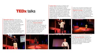 Alexandre Amorim conta como a
educação pode ajudar no alcance dos
sonhos. Para ele, é fundamental termos
liberdade para escolhermos o que
queremos, utilizarmos a criatividade para
encontrar as melhores alternativas e
termos à nossa volta pessoas que
acreditem na viabilidade dos nossos
projetos. Assim, Alexandre instiga a
plateia a imaginar uma sociedade na qual
as pessoas fizessem algo assim pelos
outros.
A partir de um convite para fazer algo
diante da realidade crítica de sua
comunidade, Kauanna Batista
começou a mobilizar pessoas e
recursos para melhorar as condições de
vida das pessoas ao seu redor, quando
ela tinha apenas 16 anos. Com isso, ela
nos faz refletir sobre as atitudes que
tomamos quando recebemos um
convite e sobre os convites que
estamos fazendo ao mundo.
Inspirado por sua própria história de
vida, Fernando Botelho questiona os
obstáculos que dizemos existir para a
inclusão de pessoas com deficiência, a
partir de sua história pessoal, e propõe
uma solução simples e prática para
promover a inclusão.
Luana Lobo encontrou no Cinema uma
maneira rápida e divertida de atingir um
grande número de pessoas e inspirar
mudanças no mundo. Em uma apresentação
apaixonante, ela compartilha um pouco da
sua jornada, que passa pelos desafios de
distribuição dos filmes que produziu e pela
criação do VIDEOCAMP, uma plataforma
online e gratuita, feita para conectar filmes
transformadores e espectadores que querem
mudar o mundo.
Junto com um grupo de amigos e sua
paixão pela música e pelos tambores,
Rogê Du Cerrado criou uma grande
festa que mais tarde se transformou em
um movimento social. Nessa conversa
honesta, ele nos conta um pouco da sua
trajetória e defende a importância de
resgatarmos nossa ancestralidade para o
processo de aprendizado.
TEDx talks
 