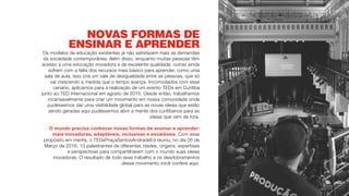 NOVAS FORMAS DE
ENSINAR E APRENDER
Os modelos de educação existentes já não satisfazem mais as demandas
da sociedade contemporânea. Além disso, enquanto muitas pessoas têm
acesso a uma educação inovadora e de excelente qualidade, outras ainda
sofrem com a falta dos recursos mais básico para aprender, como uma
sala de aula. Isso cria um vale de desigualdade entre as pessoas, que só
vai crescendo a medida que o tempo avança. Incomodados com esse
cenário, aplicamos para a realização de um evento TEDx em Curitiba
junto ao TED Internacional em agosto de 2015. Desde então, trabalhamos
incansavelmente para criar um movimento em nossa comunidade onde
pudéssemos dar uma visibilidade global para as novas ideias que estão
sendo geradas aqui pudéssemos abrir a mente dos curitibanos para as
ideias que vem de fora.
O mundo precisa conhecer novas formas de ensinar e aprender:
mais inovadoras, adaptáveis, inclusivas e escaláveis. Com esse
propósito em mente, o TEDxPraçaSantosAndradeEd reuniu, no dia 05 de
Março de 2016, 10 palestrantes de diferentes idades, origens, expertises
e perspectivas para compartilharem com o mundo suas ideias
inovadoras. O resultado de todo esse trabalho e os desdobramentos
desse movimento você confere aqui.
 