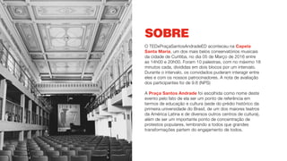 SOBRE
O TEDxPraçaSantosAndradeED aconteceu na Capela
Santa Maria, um dos mais belos conservatórios musicais
da cidade de Curitiba, no dia 05 de Março de 2016 entre
as 14h00 e 20h00. Foram 10 palestras, com no máximo 18
minutos cada, divididas em dois blocos por um intervalo.
Durante o intervalo, os convidados puderam interagir entre
eles e com os nossos patrocinadores. A nota de avaliação
dos participantes foi de 9.6 (NPS)
A Praça Santos Andrade foi escolhida como nome deste
evento pelo fato de ela ser um ponto de referência em
termos de educação e cultura (sede do prédio histórico da
primeira universidade do Brasil, de um dos maiores teatros
da América Latina e de diversos outros centros de cultura),
além de ser um importante ponto de concentração de
protestos populares, lembrando a todos que grandes
transformações partem do engajamento de todos.
 