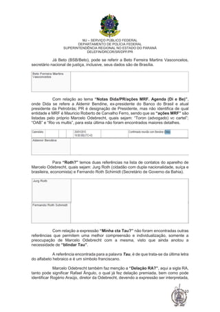 MJ – SERVIÇO PÚBLICO FEDERAL
DEPARTAMENTO DE POLÍCIA FEDERAL
SUPERINTENDÊNCIA REGIONAL NO ESTADO DO PARANÁ
DELEFIN/DRCOR/SR/DPF/PR
10
Já Beto (BSB/Beto), pode se referir a Beto Ferreira Martins Vasconcelos,
secretário nacional de justiça, inclusive, seus dados são de Brasília.
Com relação ao tema “Notas Dida/PR/ações MRF. Agenda (Di e Be)”,
onde Dida se refere a Aldemir Bendine, ex-presidente do Banco do Brasil e atual
presidente da Petrobrás; PR é designação de Presidente, mas não identifica de qual
entidade e MRF é Mauricio Roberto de Carvalho Ferro, sendo que as “ações MRF” são
listadas pelo próprio Marcelo Odebrecht, quais sejam: “Toron (advogado) vc cartel”;
“OAB” e “Rio vs multis”, para esta última não foram encontrados maiores detalhes.
Para “Roth?” temos duas referências na lista de contatos do aparelho de
Marcelo Odebrecht, quais sejam: Jurg Roth (cidadão com dupla nacionalidade, suíça e
brasileira, economista) e Fernando Roth Schimidt (Secretário de Governo da Bahia).
Com relação a expressão “Minha cta Tau?” não foram encontradas outras
referências que permitem uma melhor compreensão e individualização, somente a
preocupação de Marcelo Odebrecht com a mesma, visto que ainda anotou a
necessidade de “blindar Tau”.
A referência encontrada para a palavra Tau, é de que trata-se da última letra
do alfabeto hebraico e é um símbolo franciscano.
Marcelo Odebrecht também faz menção a “Delação RA?”, aqui a sigla RA,
tanto pode significar Rafael Ângulo, o qual já fez delação premiada, bem como pode
identificar Rogério Araújo, diretor da Odebrecht, devendo a expressão ser interpretada,
 