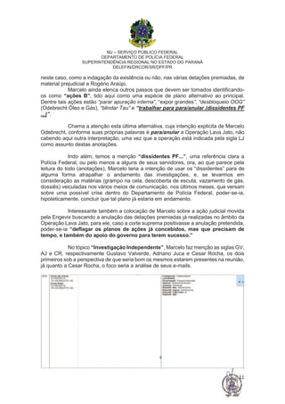 MJ – SERVIÇO PÚBLICO FEDERAL
DEPARTAMENTO DE POLÍCIA FEDERAL
SUPERINTENDÊNCIA REGIONAL NO ESTADO DO PARANÁ
DELEFIN/DRCOR/SR/DPF/PR
11
neste caso, como a indagação da existência ou não, nas várias delações premiadas, de
material prejudicial a Rogério Araújo.
Marcelo ainda elenca outros passos que devem ser tomados identificando-
os como “ações B”, tido aqui como uma espécie de plano alternativo ao principal.
Dentre tais ações estão “parar apuração interna”, “expor grandes”, “desbloqueio OOG”
(Odebrecht Óleo e Gás), “blindar Tau” e “trabalhar para para/anular (dissidentes PF
...)”.
Chama a atenção esta última alternativa, cuja intenção explicita de Marcelo
Odebrecht, conforme suas próprias palavras é para/anular a Operação Lava Jato, não
cabendo aqui outra interpretação, uma vez que a operação está indicada pela sigla LJ
como assunto destas anotações.
Indo além, temos a menção “dissidentes PF...”, uma referência clara a
Polícia Federal, ou pelo menos a alguns de seus servidores, ora, ao que parece pela
leitura do todo (anotações), Marcelo teria a intenção de usar os “dissidentes” para de
alguma forma atrapalhar o andamento das investigações, e, se levarmos em
consideração as matérias (grampo na cela, descoberta de escuta, vazamento de gás,
dossiês) veiculadas nos vários meios de comunicação, nos últimos meses, que versam
sobre uma possível crise dentro do Departamento de Polícia Federal, poder-se-ia,
hipoteticamente, concluir que tal plano já estaria em andamento.
Interessante também a colocação de Marcelo sobre a ação judicial movida
pela Engevix buscando a anulação das delações premiadas já realizadas no âmbito da
Operação Lava Jato, para ele, caso a corte suprema positivasse a anulação pretendida,
poder-se-ia “deflagar os planos de ações já concebidos, mas que precisam de
tempo, e também do apoio do governo para terem sucesso.”
No tópico “Investigação Independente”, Marcelo faz menção as siglas GV,
AJ e CR, respectivamente Gustavo Valverde, Adriano Juca e Cesar Rocha, os dois
primeiros sob a perspectiva de que seria bom os mesmos estarem presentes na reunião,
já quanto a Cesar Rocha, o foco seria a análise de seus e-mails.
 