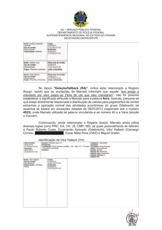 MJ – SERVIÇO PÚBLICO FEDERAL
DEPARTAMENTO DE POLÍCIA FEDERAL
SUPERINTENDÊNCIA REGIONAL NO ESTADO DO PARANÁ
DELEFIN/DRCOR/SR/DPF/PR
12
No tópico “Delação/fallback (RA)”, indica estar relacionado a Rogerio
Araujo, sendo que as anotações de Marcelo informam que aquele “era amigo e
orientado por eles pagou-se Feira de cta que eles mandaram”, não foi possível
estabelecer o significado atribuído a Marcelo para a palavra feira, contudo, presume-se
que esteja diretamente relacionada a distribuição de valores para pagamentos de contas
estranhas a operação normal das atividades econômicas do grupo Odebrecht, tal
assertiva se baseia em anotações datadas de 09/01/2013 (registrada sob o número
4923), onde Marcelo utilizada tal palavra vinculando-a ao número 40 e a Vaca (alusão
a Vaccari).
Continuando, ainda relacionado a Rogerio Araújo, Marcelo ainda utiliza
diversas siglas como PRC, EA, VH, JS, CMP, MG, as quais possivelmente se referem
a Paulo Roberto Costa, Euzenando Azevedo (Odebrecht), Vitor Hallack (Camargo
Correa), José Serra (Senador), Cesar Mata Pires (OAS) e Miguel Gradin.
Identificação de Vitor Hallack (VH)
 