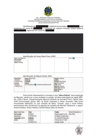 MJ – SERVIÇO PÚBLICO FEDERAL
DEPARTAMENTO DE POLÍCIA FEDERAL
SUPERINTENDÊNCIA REGIONAL NO ESTADO DO PARANÁ
DELEFIN/DRCOR/SR/DPF/PR
13
Identificação de Jose Serra (JS) o telefone da secretária (11) 3087.1450 está
registrado em nome de Jose Serra, o endereço da Joaquim Antunes, possui telefone
(11) 2157.2104 registrado em nome de Jose Serra.
Identificação de Cesar Mata Pires (CMP)
Identificação de Miguel Gradin (MG)
Outro ponto interessante é a menção a uma “tática Noboa” para exposição
de Marcelo, sendo que o risco avaliado é a prisão, tal tática está ligada as siglas MRF,
DV, CDN e Nizan, respectivamente Mauricio Roberto de Carvalho Ferro, Daniel Villar,
CDN Comunicação (grupo ABC de Nizan Guanaes) e Nizan Guanaes. Não foram
encontradas definições no que consiste tal tática, contudo, para o nome Noboa,
encontramos três ocorrências na agenda de contatos de Marcelo Odebrecht, a seguir:
Antonio Noboa, Alvaro Noboa e Daniel Noboa (filho de Alvaro).
 