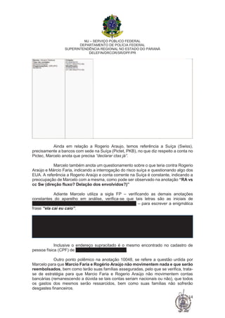 MJ – SERVIÇO PÚBLICO FEDERAL
DEPARTAMENTO DE POLÍCIA FEDERAL
SUPERINTENDÊNCIA REGIONAL NO ESTADO DO PARANÁ
DELEFIN/DRCOR/SR/DPF/PR
14
Ainda em relação a Rogerio Araujo, temos referência a Suíça (Swiss),
precisamente a bancos com sede na Suíça (Pictet, PKB), no que diz respeito a conta no
Pictec, Marcelo anota que precisa “declarar ctas já”.
Marcelo também anota um questionamento sobre o que teria contra Rogerio
Araújo e Márcio Faria, indicando a interrogação do risco suíça e questionando algo dos
EUA. A referência a Rogerio Araújo e conta corrente na Suíça é constante, indicando a
preocupação de Marcelo com a mesma, como pode ser observado na anotação “RA vs
cc Sw (direção fluxo? Delação dos envolvidos?)”
Adiante Marcelo utiliza a sigla FP – verificando as demais anotações
constantes do aparelho em análise, verifica-se que tais letras são as iniciais de
Fernando Pimentel (atual governador de Minas Gerais) – para escrever a enigmática
frase “ela cai eu caio”.
Inclusive o endereço supracitado é o mesmo encontrado no cadastro de
pessoa física (CPF) de Fernando Damata Pimentel.
Outro ponto polêmico na anotação 10048, se refere a questão urdida por
Marcelo para que Marcio Faria e Rogério Araújo não movimentem nada e que serão
reembolsados, bem como terão suas famílias asseguradas, pelo que se verifica, trata-
se de estratégia para que Marcio Faria e Rogerio Araújo não movimentem contas
bancárias (remanescendo a dúvida se tais contas seriam nacionais ou não), que todos
os gastos dos mesmos serão ressarcidos, bem como suas famílias não sofrerão
desgastes financeiros.
 