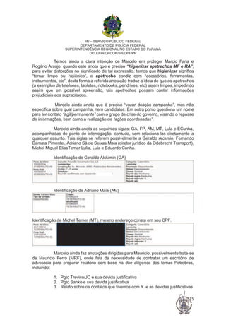 MJ – SERVIÇO PÚBLICO FEDERAL
DEPARTAMENTO DE POLÍCIA FEDERAL
SUPERINTENDÊNCIA REGIONAL NO ESTADO DO PARANÁ
DELEFIN/DRCOR/SR/DPF/PR
15
Temos ainda a clara intenção de Marcelo em proteger Marcio Faria e
Rogério Araújo, quando este anota que é preciso “higienizar apetrechos MF e RA”,
para evitar distorções no significado de tal expressão, temos que higienizar significa
“tornar limpo ou higiênico”, e apetrecho condiz com “acessórios, ferramentas,
instrumentos, etc”, desta forma a referida anotação traduz a ideia de que os apetrechos
(a exemplos de telefones, tabletes, notebooks, pendrives, etc) sejam limpos, impedindo
assim que em possível apreensão, tais apetrechos possam conter informações
prejudiciais aos supracitados.
Marcelo ainda anota que é preciso “vazar doação campanha”, mas não
especifica sobre qual campanha, nem candidatos. Em outro ponto questiona um nome
para ter contato “ágil/permanente” com o grupo de crise do governo, visando o repasse
de informações, bem como a realização de “ações coordenadas”.
Marcelo ainda anota as seguintes siglas: GA, FP, AM, MT, Lula e ECunha,
acompanhadas de ponto de interrogação, contudo, sem relaciona-las diretamente a
qualquer assunto. Tais siglas se referem possivelmente a Geraldo Alckmin, Fernando
Damata Pimentel, Adriano Sá de Seixas Maia (diretor jurídico da Odebrecht Transport),
Michel Miguel EliasTemer Lulia, Lula e Eduardo Cunha.
Identificação de Geraldo Alckimin (GA)
Identificação de Adriano Maia (AM)
Identificação de Michel Temer (MT), mesmo endereço consta em seu CPF.
Marcelo ainda faz anotações dirigidas para Mauricio, possivelmente trata-se
de Mauricio Ferro (MRF), onde fala de necessidade de contratar um escritório de
advocacia para preparar relatório com base na due diligence dos temas Petrobras,
incluindo:
1. Pgto Treviso/JC e sua devida justificativa
2. Pgto Sanko e sua devida justificativa
3. Relato sobre os contatos que tivemos com Y. e as devidas justificativas
 