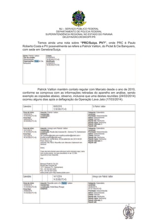 MJ – SERVIÇO PÚBLICO FEDERAL
DEPARTAMENTO DE POLÍCIA FEDERAL
SUPERINTENDÊNCIA REGIONAL NO ESTADO DO PARANÁ
DELEFIN/DRCOR/SR/DPF/PR
17
Temos ainda uma nota sobre “PRC/Suiça. PV?”, onde PRC é Paulo
Roberto Costa e PV possivelmente se refere a Patrick Valiton, do Pictet & Cie Banquiers,
com sede em Genebra/Suiça.
Patrick Valiton mantém contato regular com Marcelo desde o ano de 2010,
conforme se comprova com as informações retiradas do aparelho em análise, sendo
exemplo as copiadas abaixo, observo, inclusive que uma destas reuniões (24/03/2014)
ocorreu alguns dias após a deflagração da Operação Lava Jato (17/03/2014).
 