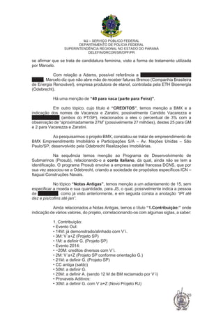 MJ – SERVIÇO PÚBLICO FEDERAL
DEPARTAMENTO DE POLÍCIA FEDERAL
SUPERINTENDÊNCIA REGIONAL NO ESTADO DO PARANÁ
DELEFIN/DRCOR/SR/DPF/PR
20
se afirmar que se trata de candidatura feminina, visto a forma de tratamento utilizada
por Marcelo.
Com relação a Adams, possível referência a Luís Inácio Lucena Adams
(AGU), Marcelo diz que não abre mão de receber faturas Brenco (Companhia Brasileira
de Energia Renovável), empresa produtora de etanol, controlada pela ETH Bioenergia
(Odebrecht).
Há uma menção de “40 para vaca (parte para Feira)”.
Em outro tópico, cujo título é “CREDITOS”, temos menção a BMX e a
indicação dos nomes de Vacareza e Zaratini, possivelmente Candido Vacarezza e
Carlos Zaratini (ambos do PT/SP), relacionados a eles o percentual de 3% com a
observação de “aproximadamente 27M” (possivelmente 27 milhões), destes 25 para GM
e 2 para Vacarezza e Zaratini.
Ao pesquisarmos o projeto BMX, constatou-se tratar de empreendimento de
BMX Empreendimento Imobiliário e Participações S/A – Av. Nações Unidas – São
Paulo/SP, desenvolvido pela Odebrecht Realizações Imobiliárias.
Na sequência temos menção ao Programa de Desenvolvimento de
Submarinos (Prosub), relacionando-o a conta italiano, da qual, ainda não se tem a
identificação. O programa Prosub envolve a empresa estatal francesa DCNS, que por
sua vez associou-se a Odebrecht, criando a sociedade de propósitos específicos ICN –
Itaguai Construções Navais.
No tópico “Notas Antigas”, temos menção a um adiantamento de 15, sem
especificar a moeda e sua quantidade, para JS, o qual, possivelmente indica a pessoa
de José Serra, como já visto anteriormente, e em seguida consta a anotação “IPI até
dez e pis/cofins até jan”.
Ainda relacionados a Notas Antigas, temos o título “1.Contribuição:” onde
indicação de vários valores, do projeto, correlacionando-os com algumas siglas, a saber:
1. Contribuição:
• Evento Out:
• 14M: já demonstrado/alinhado com V´i.
• 3M: V´a+Z (Projeto SP)
• 1M: a definir G. (Projeto SP)
• Evento 2014:
• ~20M: creditos diversos com V´i.
• 2M: V´a+Z (Projeto SP conforme orientação G.)
• 21M: a definir G. (Projeto SP)
• CC antiga (saldo)
• 50M: a definir G.
• 20M: a definir A. (sendo 12 M de BM reclamado por V´i)
• Provaveis Aditivos:
• 30M: a definir G. com V´a+Z (Novo Projeto RJ)
 