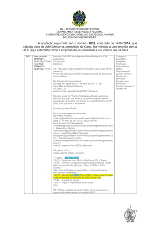 MJ – SERVIÇO PÚBLICO FEDERAL
DEPARTAMENTO DE POLÍCIA FEDERAL
SUPERINTENDÊNCIA REGIONAL NO ESTADO DO PARANÁ
DELEFIN/DRCOR/SR/DPF/PR
22
A anotação registrada sob o número 2832, com data de 17/04/2014, que
trata da visita de John Mahama, presidente de Gana, faz menção a uma reunião com a
LILS, aqui entendida como a empresa do ex-presidente Luís Inácio Lula da Silva.
2832 Hora de início:
17/04/2014
11:00:00(UTC+0)
Hora final:
17/04/2014
12:30:00(UTC+0)
Assunto: Visita PR John Mahama;Pedro Pinheiro e JCN
Assistentes:
Localização:
Detalhes:
OK. Peça para Pedro coordenar com Darci como quer minha
presença.
Preciso tb uma ajuda memória juntamente com os temas que
devo enfatizar
De: Ernesto Sa Vieira Baiardi
Enviada em: sexta-feira, 11 de abril de 2014 17:26
Para: Marcelo Bahia Odebrecht
Cc: Darci Luz
Assunto: Fwd: Agenda Visita OESP_Revisada
Marcelo, visita do PR John Mahama ao Brasil na próxima
semana. Ele quer nos visitar e conforme a agenda abaixo
estaríamos oferecendo um almoço no nosso Escritório de SP.
Seria bom que você o recebesse.
Enviada do meu iPhone
Início da mensagem encaminhada
De: Pedro Pinheiro
<pedrop@odebrecht.com<mailto:pedrop@odebrecht.com>>
Data: 11 de Abril de 2014 às 21:06:20 GMT+1
Para: Ernesto Sa Vieira Baiardi
<ernestob@odebrecht.com<mailto:ernestob@odebrecht.com>
>, Alexandrino Alencar
<alexandrino@odebrecht.com<mailto:alexandrino@odebrecht.
com>>, Joao Carlos Mariz Nogueira
<jcnogueira@odebrecht.com<mailto:jcnogueira@odebrecht.co
m>>, Patricia Navarro e Melo
<patriciamelo@odebrecht.com<mailto:patriciamelo@odebrech
t.com>>
Assunto: Agenda Visita OESP_Revisada
EB, Alex e JCN,
Segue agenda abaixo, revisada:
Thursday – Apr 17th, 2014
10h00 – Departure from BSB to São Paulo (PR + Team)
12h00 – Arrival in Congonhas Airport and transfers to OESP
(Security provided by Patrícia – 11am at GRU or CGA
Airport)
13h – Visit to Odebrecht head office, Lunch and meeting
with Marcelo Odebrecht
15h00 – Meeting with LILS (Place TBD) – Apoio Alex /Enviarei
carta emitida pela embaixada de Gana ainda hoje
17h30 – Transfer to Airport
18h00 – Flight in Presidential Jet to Accra
Abs.,
PS. Patricia, gostaria de poder contar com o seu apoio na
organização deste almoço no próprio OESP.
Categoria:
Calendário
Lembrete:
Prioridade:
Desconhecido
Status:
Desconhecido
Classe: Normal
Repetir dia:
Nenhuma
Repetir regra:
Nenhuma
Repetir intervalo: 0
Repetir até:
A anotação registrada sob o número 2110, com data de 28/08/2014, trata da
entrevista solicitada a Marcelo pela Folha de São Paulo, na troca de e-mails entre
 
