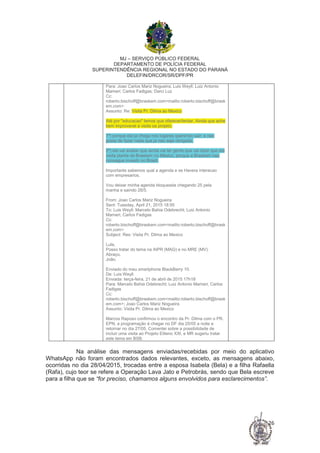 MJ – SERVIÇO PÚBLICO FEDERAL
DEPARTAMENTO DE POLÍCIA FEDERAL
SUPERINTENDÊNCIA REGIONAL NO ESTADO DO PARANÁ
DELEFIN/DRCOR/SR/DPF/PR
26
Para: Joao Carlos Mariz Nogueira; Luis Weyll; Luiz Antonio
Mameri; Carlos Fadigas; Darci Luz
Cc:
roberto.bischoff@braskem.com<mailto:roberto.bischoff@brask
em.com>
Assunto: Re: Visita Pr. Dilma ao Mexico
Até por "educacao" temos que oferecer/tentar. Ainda que ache
bem improvavel a visita oa projeto.
1º) porque ela ja chega nos lugares querendo sair, e nao
gosta de fazer nada que ja nao seja obrigada.
2º) ela vai avaliar que ainda vai ter gente que vai dizer que ela
visita planta da Braskem no México, porque a Braskem nao
consegue investir no Brasil.
Importante sabemos qual a agenda e se Havera interacao
com empresarios.
Vou deixar minha agenda bloqueada chegando 25 pela
manha e saindo 28/5.
From: Joao Carlos Mariz Nogueira
Sent: Tuesday, April 21, 2015 18:55
To: Luis Weyll; Marcelo Bahia Odebrecht; Luiz Antonio
Mameri; Carlos Fadigas
Cc:
roberto.bischoff@braskem.com<mailto:roberto.bischoff@brask
em.com>
Subject: Res: Visita Pr. Dilma ao Mexico
Lula,
Posso tratar do tema na AIPR (MAG) e no MRE (MV).
Abraço,
João.
Enviado do meu smartphone BlackBerry 10.
De: Luis Weyll
Enviada: terça-feira, 21 de abril de 2015 17h18
Para: Marcelo Bahia Odebrecht; Luiz Antonio Mameri; Carlos
Fadigas
Cc:
roberto.bischoff@braskem.com<mailto:roberto.bischoff@brask
em.com>; Joao Carlos Mariz Nogueira
Assunto: Visita Pr. Dilma ao Mexico
Marcos Raposo confirmou o encontro da Pr. Dilma com o PR.
EPN, a programação é chegar no DF dia 25/05 a noite e
retornar no dia 27/05. Comentei sobre a possibilidade de
incluir uma visita ao Projeto Etileno XXI, e MR sugeriu tratar
este tema em BSB.
Na análise das mensagens enviadas/recebidas por meio do aplicativo
WhatsApp não foram encontrados dados relevantes, exceto, as mensagens abaixo,
ocorridas no dia 28/04/2015, trocadas entre a esposa Isabela (Bela) e a filha Rafaella
(Rafa), cujo teor se refere a Operação Lava Jato e Petrobrás, sendo que Bela escreve
para a filha que se “for preciso, chamamos alguns envolvidos para esclarecimentos”.
 
