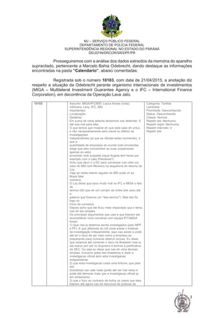 MJ – SERVIÇO PÚBLICO FEDERAL
DEPARTAMENTO DE POLÍCIA FEDERAL
SUPERINTENDÊNCIA REGIONAL NO ESTADO DO PARANÁ
DELEFIN/DRCOR/SR/DPF/PR
3
Prosseguiremos com a análise dos dados extraídos da memória do aparelho
supracitado, pertencente a Marcelo Bahia Odebrecht, dando destaque as informações
encontradas na pasta “Calendario”, abaixo comentadas:
Registrada sob o número 10103, com data de 21/04/2015, a anotação diz
respeito a situação da Odebrecht perante organismo internacionais de investimentos
(MIGA – Multilateral Investment Guarantee Agency e o IFC – International Finance
Corporation), em decorrência da Operação Lava Jato.
10103 Assunto: MIGA/IFC/BID: Lauca Acoes (nota),
ASilveira, Levy, IFC, BID
Assistentes:
Localização:
Detalhes:
Em suma de nada adianta tentarmos nos defender. E
até soa mal para eles.
O que temos que mostrar eh que este caso eh unico,
e não necessariamente sera viavel ou efetivo as
investigações
independentes (ja que as oficiais estao ocorrendo), e
que a
quantidade de empresas do mundo todo envolvidas
exige que eles concentrem as suas suspensoes
apenas ao setor
envolvido /sob suspeita (oque Angola tem haver por
exemplo com o caso Petrobras?)
Acho que devo ir a DC para conversar com eles (no
caso do BID com Moreno) na sequência do retorno de
Loy.
Veja se neste interim alguém do BID pode vir ao
Brasil falar
conosco.
O Loy disse que soou muito mal no IFC e MIGA o fato
de
termos dito que eh um complo da midia (ele usou até
a
palavra que fizemos um "des-servico"). Mas isto foi
logo no
inicio da conversa.
Depois acho que ele ficou meio impactado que o tema
nao eh tao simples.
Os principais argumentos que usei e que fizeram ele
reconsiderar nova conversa com equipe IFC/MIGA
foram:
1) Que nao ja estamos sendo investigados (pelo MPF
e PF). E que diferente do US onde existe o Instituto
da investigação independente, aqui nao existe e pode
até ter o risco de ser visto como a empresa se
preparando para inclusive obstruir provas. Eu disse
que estamos até correndo o risco na Braskem mas la
ela menor por ser no Supremo e termos a justificativa
da SEC. Ou seja eu disse que nao eh uma decisao
simples, inclusive pelas leis brasileiras e dado a
investigacao oficial abrir esta investigacao
independente.
2) que esta investigacao custa uma fortuna, que pela
leis
brasileiras nao vale nada (pode até ser mal vista) e
pode até demorar mais que a investigacao oficial ja
em andamento.
3) que o foco ao contrario de todos os casos que eles
lidaram até agora nao eh denuncia de praticas de
Categoria: Tarefas
Lembrete:
Prioridade: Desconhecido
Status: Desconhecido
Classe: Normal
Repetir dia: Nenhuma
Repetir regra: Nenhuma
Repetir intervalo: 0
Repetir até:
 