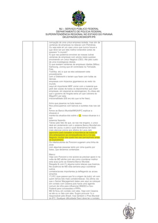 MJ – SERVIÇO PÚBLICO FEDERAL
DEPARTAMENTO DE POLÍCIA FEDERAL
SUPERINTENDÊNCIA REGIONAL NO ESTADO DO PARANÁ
DELEFIN/DRCOR/SR/DPF/PR
4
corrupção de uma unica empresa isolada, mas sim de
centenas de empresas na relacao com Petrobras.
Ou seja este eh um caso unico que nunca houve e
que deve ser por eles melhor entendido antes de
pararem "o mundo".
4) que nao podemos envolver as nossas outras
centenas de empresas com sócios nesta questao
envolvendo um único Negócio (OEI). Até pelo custo
de uma investigacao destas.
5) que existem centenas de empresas citadas (Mitsui,
Samsung, Jurong que eh controlada na Temasek,
Fels,
Toshiba, etc) e que se eles adotassem este
procedimento
com a Odebrecht o teriam que fazer com todas as
demais
empresas com impactos gigantescos ao redor do
mundo.
(aqui eh importante MRF correr com o material que
pedi das copias de todos os depoimentos que citam
empresas, em especial as estrangeiras). Eu disse até
que o governo de Angola seria um que cobraria do
MIga/IFC por esta
irracionalidade (EB era isto que ia lhe falar).
Acho que pisamos na bola mesmo.
Nos preocupamos com bancos e sureties mas nao sei
se
fomos ao Banco Mundial/MIGA/IFC explicar a
situacao e
mante-los atualiza-dos sobre o LJ, nossa situacao e o
que
estamos fazendo.
Talvez pelo fato de que, se nao me engano, o unico
deal em andamento com o sistema Banco Mundial era
este de Lauca, e para o qual deveríamos ter dado
mais atencao previa aos efeitos do Lava-Jato
(aproveito para ressaltar a importância de todos os
LEs anteciparem as consequências do LJ no seu
Negocio, muitas das quais nao sao perceptiveis antes
de explodirem).
Os interlocutores de Poncioni sugerem uma linha de
acao
com algumas pessoas tanto por cima quanto por
baixo, que devemos contemplar.
Marco:
Veja com Poncioni e me acione se precisar apoio e na
volta de MD alinhe com ela como coordenar melhor
esta acao junto ao Sistema Banco Mundial.
Resgate tb com FJ alguma outra relacao que tivemos.
Na ausência de MD esta semana peço coordenar
outros
contatos/acoes importantes ja deflagando as acoes
amanha:
1º) IFC (que parece que foi a origem de tudo): eh com
quem temos tido mais contato/relacao. Da ultima vez
que o Senior Management deles veio aqui os coloquei
em contato com Cesena pois havia uma agenda
comum de infra para influenciar BNDES e Gov.
Federal para concessões e PPPs.
MD tb ficou em contato com eles. Veja com Cesena
se ele ou vc fala com eles. Sugiro procurar 1o o
responsável pelo Brasil, mas tambem o Pres Mundial
do IFC. Qualquer dificuldade Darci deve ter o contato,
 