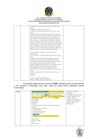 MJ – SERVIÇO PÚBLICO FEDERAL
DEPARTAMENTO DE POLÍCIA FEDERAL
SUPERINTENDÊNCIA REGIONAL NO ESTADO DO PARANÁ
DELEFIN/DRCOR/SR/DPF/PR
5
e se achar que precisa eu mesmo posso falar com
ele(s).
2º) Miga: avaliar tb com Barretto
3º) BID (de onde tb parece que houve ruido o que
acho
estranho até pelos contatos que tive com o Senior
Management no Panama): importante Jayme procura-
los logo esta semana (assim com na sequência a
CAF, BES, etc) antecipando os esclarecimentos da
nossa situacao, oque estamos fazendo etc. Atentar
para a importância de preservar a linha de surety que
temos junto com a AIG, que passa a ser fundamental
até por questao reputacional. Jayme tem que avaliar
como o BID pode nos ajudar e até se for o caso de
sabendo o que ocorreu de comunicado do BID para o
Banco Mundial, eu mesmo ligar para o Moreno.
Tenho alertado, desde que este tema surgiu,
exatamente
O que indicam os interlocutores de Poncioni, de que
até o
momento (fora do âmbito penal/juridico) este eh o
problema mais grave que nos defrontamos até o
momento. Não podemos minimizar o impacto deste
tema pela nossa baixa exposicao direta ao
MIGA/IFC/Banco Mundial. Cair em uma lista negra do
Banco Mundial tem implicacoes gravissimas e
consequências amplas no sistema financeiro.
Vou tb falar com Levy sobre este tema, mas preciso
estar
melhor capacitada dos 1os encontros de vcs e por
Antonio
Silveira.
From: Ernesto Sa Vieira Baiardi
Sent: Tuesday, April 21, 2015 01:22
A anotação registrada sob o número 10048, desdobra-se em diversos temas
e diz respeito a Operação Lava Jato, sobre os quais foram realizados breves
comentários.
10048 Assunto: LJ: ação JES/JW? MRF vs agenda BSB/Beto.
Notas Dida/PR/açoes MRF. Agenda (Di e Be). limp/prep
E&C. Desbloq OOG. Dossie? China? Band? Roth?
Integrante OA? Minha cta Tau? Perguntas CPI. Delação
RA? Arquivo Feira, V, etc. Volley ok? Panama?
Assistentes:
Localização:
Detalhes:
Acoes B
- Parar apuracao interna (nota midia dizendo que
existem
para preparar e direcionar).
- expor grandes
- para apuracao interna
- desbloqueio OOG
- blindar Tau
- trabalhar para parar/anular (dissidentes PF...)
Ações MRF:
Toron vs cartel
OAB
Rio vs multis
Categoria: Tarefas
Lembrete:
Prioridade: Desconhecido
Status: Desconhecido
Classe: Normal
Repetir dia: Nenhuma
Repetir regra: Nenhuma
Repetir intervalo: 0
Repetir até:
 