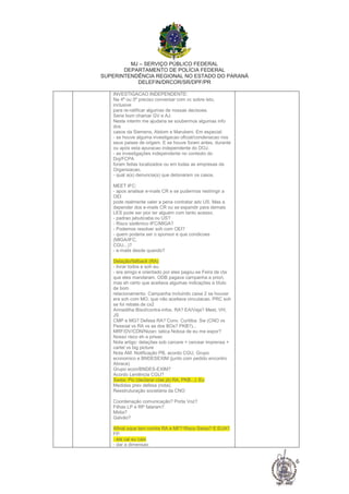 MJ – SERVIÇO PÚBLICO FEDERAL
DEPARTAMENTO DE POLÍCIA FEDERAL
SUPERINTENDÊNCIA REGIONAL NO ESTADO DO PARANÁ
DELEFIN/DRCOR/SR/DPF/PR
6
INVESTIGACAO INDEPENDENTE:
Na 4ª ou 5ª preciso conversar com vc sobre isto,
inclusive
para re-ratificar algumas de nossas decisoes.
Seria bom chamar GV e AJ.
Neste interim me ajudaria se soubermos algumas info
dos
casos da Siemens, Alstom e Marubeni. Em especial:
- se houve alguma investigacao oficial/condenacao nos
seus paises de origem. E se houve foram antes, durante
ou após esta apuracao independente do DOJ.
- as investigações independente no contexto do
Doj/FCPA
foram feitas localizados ou em todas as empresas da
Organizacao.
- qual a(s) denuncia(s) que detonaram os casos.
MEET IFC:
- apos analisar e-mails CR e se pudermos restringir a
OEI
pode realmente valer a pena contratar adv US. Mas a
depender dos e-mails CR ou se expandir para demais
LES pode ser pior ter alguém com tanto acesso.
- padrao jabuticaba ou US?
- Risco sistêmico IFC/MIGA?
- Podemos resolver soh com OEI?
- quem poderia ser o sponsor e que condicoes
(MIGA/IFC,
CGU...)?
- e-mails desde quando?
Delação/fallback (RA)
- livrar todos e soh eu.
- era amigo e orientado por eles pagou-se Feira de cta
que eles mandaram. ODB pagava campanha a priori,
mas eh certo que aceitava algumas indicações a título
de bom
relacionamento. Campanha incluindo caixa 2 se houver
era soh com MO, que não aceitava vinculacao. PRC soh
se foi rebate de cx2
Armadilha Bisol/contra-infos. RA? EA/Veja? Meet, VH,
JS
CMP e MG? Defesa RA? Conv. Curitiba. Sw (CNO vs
Pessoal vs RA vs as dos BOs? PKB?)...
MRF/DV/CDN/Nizan: tatica Noboa de eu me expor?
Nosso risco eh a prisao
Nota artigo: delações sob carcere + cercear imprensa +
cartel vs big picture
Nota AM: Notificação PB, acordo CGU, Grupo
economico e BNDESEXIM (junto com pedido encontro
Abrace)
Grupo econ/BNDES-EXIM?
Acordo Leniência CGU?
Swiss: Pic (declarar ctas já) RA, PKB...). Eu
Medidas prev defesa (nota).
Reestruturação societária da CNO
Coordenação comunicação? Porta Voz?
Filhas LP e RP falaram?
Midia?
Galvão?
Afinal oque tem contra RA e MF? Risco Swiss? E EUA?
FP:
- ela cai eu caio
- dar a dimensao
 