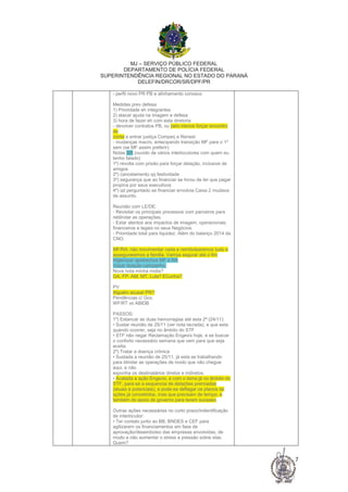 MJ – SERVIÇO PÚBLICO FEDERAL
DEPARTAMENTO DE POLÍCIA FEDERAL
SUPERINTENDÊNCIA REGIONAL NO ESTADO DO PARANÁ
DELEFIN/DRCOR/SR/DPF/PR
7
- perfil novo PR PB e alinhamento conosco
Medidas prev defesa
1) Prioridade eh integrantes
2) atacar ajuda na imagem e defesa
3) hora de fazer eh com esta diretoria
- devolver contratos PB, ou pelo menos forçar encontro
de
conta e entrar justiça Comperj e Renest
- mudanças macro, antecipando transição MF para o 1º
sem (se MF assim preferir)
Notas SR (ouvido de vários interlocutores com quem eu
tenho falado)
1º) revolta com prisão para forçar delação, inclusive de
amigos
2º) cancelamento qq festividade
3º) segurança que ao financiar se livrou de ter que pagar
propina por seus executivos
4º) qd perguntado se financiar envolvia Caixa 2 mudava
de assunto.
Reunião com LE/DE:
- Revisitar os principais processos com parceiros para
reblindar as operações.
- Estar atentos aos impactos de imagem, operacionais,
financeiros e legais no seus Negócios.
- Prioridade total para liquidez. Além do balanço 2014 da
CNO.
MF/RA: não movimentar nada e reimbolsaremos tudo e
asseguraremos a familia. Vamos segurar até o fim
Higienizar apetrechos MF e RA
Vazar doação campanha.
Nova nota minha midia?
GA, FP, AM, MT, Lula? ECunha?
PV
Alguém acusar PR?
Pendências c/ Gov.
WF/RT vs ABIDB
PASSOS:
1º) Estancar as duas hemorragias até esta 2ª (24/11):
• Sustar reunião de 25/11 (ver nota lacrada), e que esta
quando ocorrer, seja no âmbito do STF
• STF não negar Reclamação Engevix hoje, e se buscar
o conforto necessário semana que vem para que seja
aceita.
2º) Tratar a doença crônica
• Sustada a reunião de 25/11, já esta se trabalhando
para blindar as operações de modo que não chegue
aqui, e não
exponha os destinatários diretos e indiretos.
• Acatada a ação Engevix, e com o tema já no âmbito do
STF, para-se a sequencia de delações premiadas
(atuais e potenciais), e pode-se deflagar os planos de
ações já concebidos, mas que precisam de tempo, e
também do apoio do governo para terem sucesso.
Outras ações necessárias no curto prazo/indentificação
de interlocutor:
• Ter contato junto ao BB, BNDES e CEF para
agilizarem os financiamentos em fase de
aprovação/desembolso das empresas envolvidas, de
modo a não aumentar o stress e pressão sobre elas.
Quem?
 