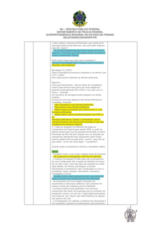 MJ – SERVIÇO PÚBLICO FEDERAL
DEPARTAMENTO DE POLÍCIA FEDERAL
SUPERINTENDÊNCIA REGIONAL NO ESTADO DO PARANÁ
DELEFIN/DRCOR/SR/DPF/PR
8
• Idem relativo a faturas da Petrobras cujo mérito já foi
aprovado pelas áreas técnicas, mas que estão seguras
pela DE. Quem?
• Ter contato ágil/permanente entre o grupo de crise do
governo, e nós para que informações sejam passadas e
ações coordenadas. Quem?
EUA (qual a base que usam para investigar?)
RA vs cc Sw (direção fluxo? Delação dos envolvidos?)
Reunião com mulheres?
Blindagem PJ CNO?
Plano contingência financeiro (entender e se alinhar com
UTC e OAS)
Nos casos acima entender as demais empresas
Mauricio,
Acho que deveríamos - até por dever de compliance,
mas tb para termos esta prova de nossa diligencia
perante eventualmente US e CGU, e ou outro uso no
futuro – contratar
um escritório de advogacia para preparar um amplo
relatório
encima de uma due diligence dos temas Petrobras e
correlatos, incluindo:
1. Pgto Treviso/JC e sua devida justificativa
2. Pgto Sanko e sua devida justificativa
3. Relato sobre os contatos que tivemos com Y. e as
devidas justificativas
4. Relato sobre nossos contatos/relações com PRC, e
as
devidas justificativas. Desde o CA Braskem, até os
contatos havidos com ele já como consultor e que não
resultaram em nenhum negócio
5. Todas as doações de eleitorais de todas as
companhias da Organizaçao desde 2006, e quem as
definia (ficará claro que as pessoas envolvidas no tema
Petrobras da OEI não tem relação com as doações de
campanha) reforçando meu argumento sobre nosso
postura legitima de se posicionar “a priori”, para não ter
que ceder - ai sim de modo ilegal - “a posteriori”.
Quanto antes começarmos e termos o resultado melhor.
Artigo:
- Ponderei muito e com meus colegas antes de escrever
- não questionar investigação, mas sim os métodos.
- o instituto da delação foi feito para sob a perspectiva
de uma condenação dar a opção de delação em busca
de um alvo maior, mas não para que pessoas em série
seja detidas, em tortura psicológica, e prisões
temporárias e preventivas, sem condenação ou risco a
sociedade, façam delação, eliminando o processo
investigativo normal.
- conheço muito e são pessoas de bem, que poderiam
depor e prestar todo esclarecimento em liberdade.
- as empresas vem sua imagem expostas por
vazamentos e denuncias seletivas, sem poderem ter
acesso a toda info (siligosa) para se defender.
- se houve cadê os que ganharam com isto pois
certamente não foram as empresas pois ao contrário do
imaginário comum, eh soh ver o frágil balanco/resultado
das mesmas. Se o fazem são intermediários de alguém
que ganha com isto.
- a investigação com relação a políticos fica bloqueada e
em suspense, enquanto os empresários são execrados,
 