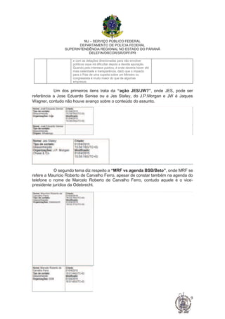 MJ – SERVIÇO PÚBLICO FEDERAL
DEPARTAMENTO DE POLÍCIA FEDERAL
SUPERINTENDÊNCIA REGIONAL NO ESTADO DO PARANÁ
DELEFIN/DRCOR/SR/DPF/PR
9
e com as delações direcionadas para não envolver
políticos oque irá dificultar depois a devida apuração.
Quando pelo interesse publico, é onde deveria haver até
mais celeridade e transparência, dado que o impacto
para o Pais de uma supeita sobre um Ministro ou
congressista é muito maior do que de algumas
empresas.
Um dos primeiros itens trata da “ação JES/JW?”, onde JES, pode ser
referência a Jose Eduardo Senise ou a Jes Staley, do J.P.Morgan e JW é Jaques
Wagner, contudo não houve avanço sobre o conteúdo do assunto.
O segundo tema diz respeito a “MRF vs agenda BSB/Beto”, onde MRF se
refere a Mauricio Roberto de Carvalho Ferro, apesar de constar também na agenda do
telefone o nome de Marcelo Roberto de Carvalho Ferro, contudo aquele é o vice-
presidente jurídico da Odebrecht.
 