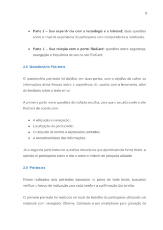 9 
   
 
● Parte 2 – Sua experiência com a tecnologia e a Internet: duas questões                         
sobre o nível de experiência do participante com computadores e notebooks. 
 
● Parte 3 – Sua relação com o portal RioCard: questões sobre segurança,                       
navegação e frequência de uso no site RioCard. 
 
2.8  Questionário Pós­teste 
 
O questionário pós­teste foi dividido em duas partes, com o objetivo de colher as                           
informações ainda frescas sobre a experiência do usuário com a ferramenta, além                       
do feedback sobre o teste em si.  
 
A primeira parte reúne questões de múltipla escolha, para que o usuário avalie o site                             
RioCard de acordo com: 
 
● A utilização e navegação; 
● Localização do participante; 
● O conjunto de termos e expressões utilizadas; 
● A encontrabilidade das informações. 
 
Já a segunda parte tratou de questões discursivas que apontavam de forma direta, a                           
opinião do participante sobre o site e sobre o método de pesquisa utilizado 
 
2.9  Pré­testes 
 
Foram realizados dois pré­testes baseados no plano de teste inicial, buscando                     
verificar o tempo de realização para cada tarefa e a confirmação das tarefas. 
 
O primeiro pré­teste foi realizado no local de trabalho do participante utilizando um                         
notebook com navegador Chrome, Camtasia e um smartphone para gravação de                     
 