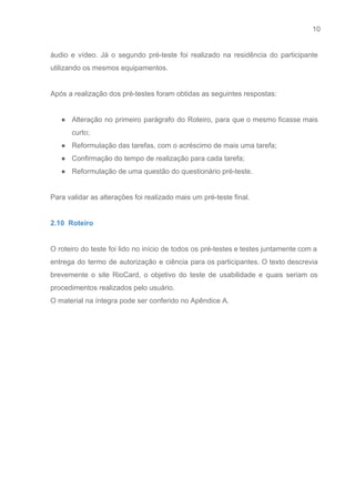 10 
   
áudio e vídeo. Já o segundo pré­teste foi realizado na residência do participante                         
utilizando os mesmos equipamentos. 
 
Após a realização dos pré­testes foram obtidas as seguintes respostas: 
 
● Alteração no primeiro parágrafo do Roteiro, para que o mesmo ficasse mais                       
curto; 
● Reformulação das tarefas, com o acréscimo de mais uma tarefa; 
● Confirmação do tempo de realização para cada tarefa; 
● Reformulação de uma questão do questionário pré­teste. 
  
Para validar as alterações foi realizado mais um pré­teste final. 
 
2.10  Roteiro 
 
O roteiro do teste foi lido no início de todos os pré­testes e testes juntamente com a                                 
entrega do termo de autorização e ciência para os participantes. O texto descrevia                         
brevemente o site RioCard, o objetivo do teste de usabilidade e quais seriam os                           
procedimentos realizados pelo usuário. 
O material na íntegra pode ser conferido no Apêndice A. 
 
 
 
 
 
 
 
 
 
 
 
 
 