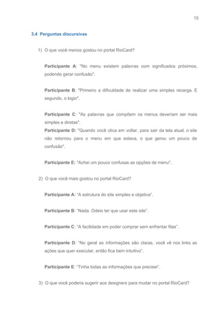 15 
   
3.4  Perguntas discursivas 
 
1) O que você menos gostou no portal RioCard? 
 
Participante A​: "No menu existem palavras com significados próximos,                 
podendo gerar confusão". 
 
Participante B​: "Primeiro a dificuldade de realizar uma simples recarga. E                     
segundo, o login". 
 
Participante C​: "As palavras que compõem os menus deveriam ser mais                     
simples e diretas". 
Participante D: "Quando você clica em voltar, para sair da tela atual, o site                           
não retornou para o menu em que estava, o que gerou um pouco de                           
confusão". 
 
Participante E:​ "Achei um pouco confusas as opções de menu". 
 
      2)  O que você mais gostou no portal RioCard? 
 
Participante A​: “A estrutura do site simples e objetiva”. 
 
Participante B​: “Nada. Odeio ter que usar este site”. 
 
Participante C​: “A facilidade em poder comprar sem enfrentar filas”. 
 
Participante D​: “No geral as informações são claras, você vê nos links as                         
ações que quer executar, então fica bem intuitivo”. 
 
Participante E​: “Tinha todas as informações que precisei”. 
 
      3)  O que você poderia sugerir aos designers para mudar no portal RioCard?  
 