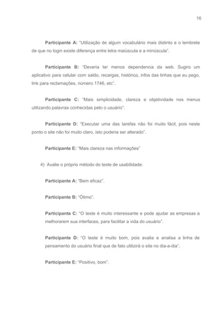 16 
   
 
Participante A: “Utilização de algum vocabulário mais distinto e o lembrete                     
de que no login existe diferença entre letra maiúscula e a minúscula”. 
 
Participante B: “Deveria ter menos dependencia da web. Sugiro um                   
aplicativo para celular com saldo, recargas, histórico, infos das linhas que eu pego,                         
link para reclamações, número 1746, etc”. 
 
Participante C: “Mais simplicidade, clareza e objetividade nos menus                 
utilizando palavras conhecidas pelo o usuário”. 
 
Participante D: “Executar uma das tarefas não foi muito fácil, pois neste                       
ponto o site não foi muito claro, isto poderia ser alterado”. 
 
Participante E:​ “Mais clareza nas informações” 
 
       4)  Avalie o próprio método do teste de usabilidade: 
 
Participante A:​ “Bem eficaz”. 
 
Participante B:​ “Ótimo”. 
 
Participante C: “O teste é muito interessante e pode ajudar as empresas a                         
melhorarem sua interfaces, para facilitar a vida do usuário”. 
 
Participante D: “O teste é muito bom, pois avalia e analisa a linha de                           
pensamento do usuário final que de fato utilizirá o site no dia­a­dia”. 
 
Participante E:​ “Positivo, bom”. 
 
 
 
 